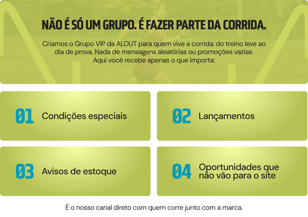 Não é só um grupo. É fazer parte da corrida. Criamos o Grupo VIP da ALL OUT para quem vive a corrida — do treino leve ao dia de prova. Nada de mensagens aleatórias ou promoções vazias. Aqui você recebe apenas o que importa: 01 condições especiais, 02 lançamentos, 03 avisos de estoque, 04 e oportunidades que não vão para o site.