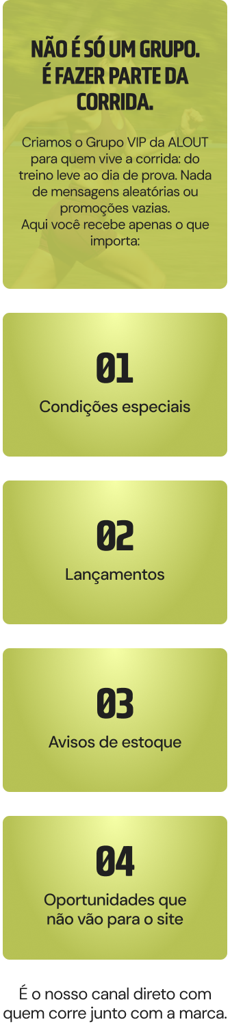 Não é só um grupo. É fazer parte da corrida. Criamos o Grupo VIP da ALL OUT para quem vive a corrida — do treino leve ao dia de prova. Nada de mensagens aleatórias ou promoções vazias. Aqui você recebe apenas o que importa: 01 condições especiais, 02 lançamentos, 03 avisos de estoque, 04 e oportunidades que não vão para o site.